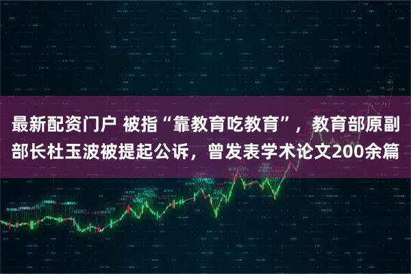 最新配资门户 被指“靠教育吃教育”，教育部原副部长杜玉波被提起公诉，曾发表学术论文200余篇