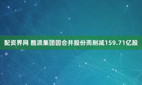 配资界网 酷派集团因合并股份而削减159.71亿股