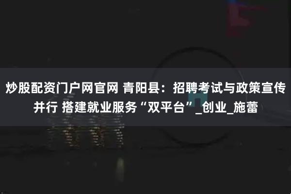 炒股配资门户网官网 青阳县：招聘考试与政策宣传并行 搭建就业服务“双平台”_创业_施蕾