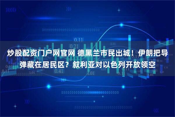炒股配资门户网官网 德黑兰市民出城！伊朗把导弹藏在居民区？叙利亚对以色列开放领空