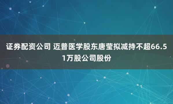证券配资公司 迈普医学股东唐莹拟减持不超66.51万股公司股份