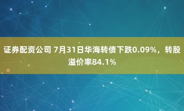 证券配资公司 7月31日华海转债下跌0.09%，转股溢价率84.1%