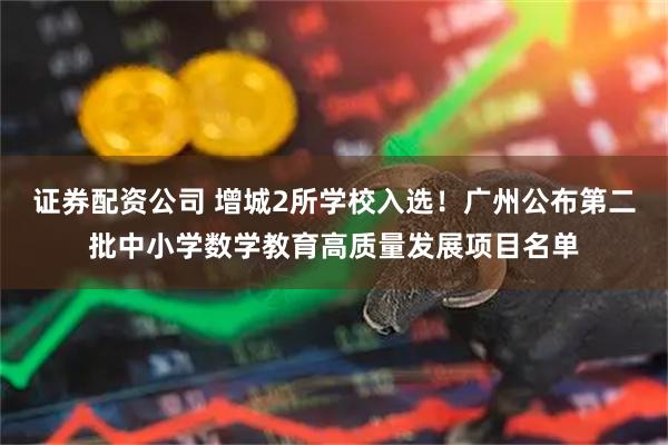 证券配资公司 增城2所学校入选！广州公布第二批中小学数学教育高质量发展项目名单