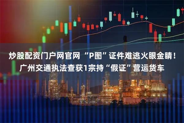 炒股配资门户网官网 “P图”证件难逃火眼金睛！广州交通执法查获1宗持“假证”营运货车