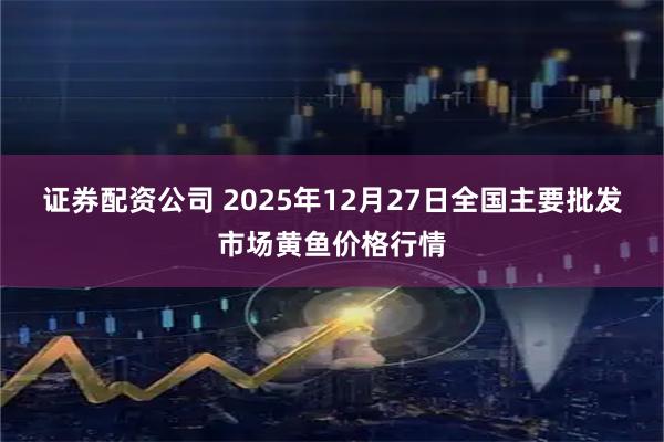 证券配资公司 2025年12月27日全国主要批发市场黄鱼价格行情