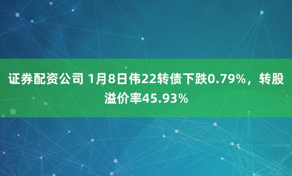 证券配资公司 1月8日伟22转债下跌0.79%，转股溢价率45.93%