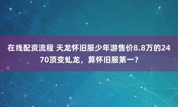 在线配资流程 天龙怀旧服少年游售价8.8万的2470顶变虬龙，算怀旧服第一？